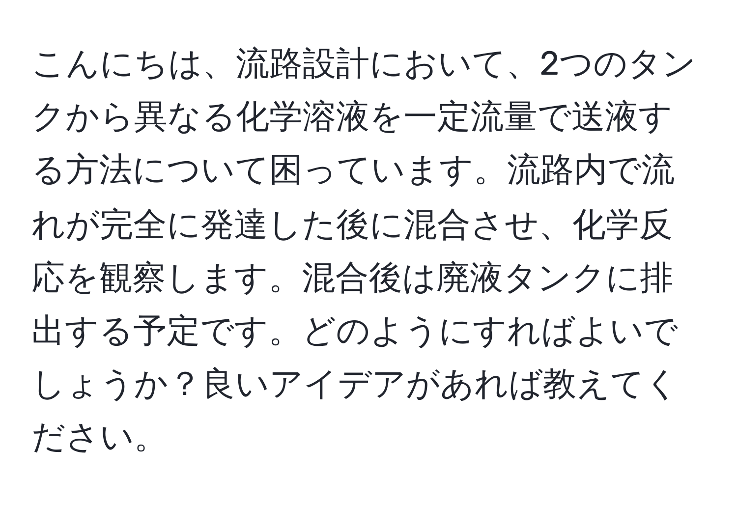 こんにちは、流路設計において、2つのタンクから異なる化学溶液を一定流量で送液する方法について困っています。流路内で流れが完全に発達した後に混合させ、化学反応を観察します。混合後は廃液タンクに排出する予定です。どのようにすればよいでしょうか？良いアイデアがあれば教えてください。