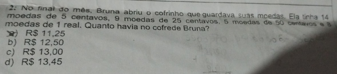 2: No final do mês, Bruna abriu o cofrinho que guardava suas moedas. Ela tinha 14
moedas de 5 centavos, 9 moedas de 25 centavos. 5 moedas de 50 centavos e 8
moedas de 1 real. Quanto havia no cofrede Bruna?
) R$ 11,25
b) R$ 12,50
c) R$ 13,00
d) R$ 13,45