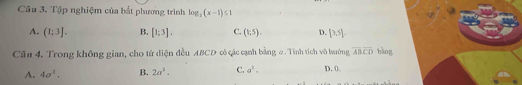 Tập nghiệm của bất phương trình log _2(x-1)≤ 1
A. (1;3]. B. [1;3]. (1;5). D. [3;5]. 
C.
Câu 4. Trong không gian, cho tứ diện đều ABCD có các cạnh bằng #. Tính tích vô hướng overline ABoverline CD bằng
A. 4a^2. B. 2a^2. C. a^2. D. 0.