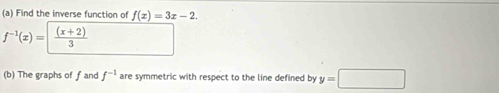 Find the inverse function of f(x)=3x-2.
f^(-1)(x)=| ((x+2))/3 
(b) The graphs of f and f^(-1) are symmetric with respect to the line defined by y=□