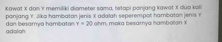 Kawat X dan Y memiliki diameter sama, tetapi panjang kawat X dua kali 
panjang Y. Jika hambatan jenis X adalah seperempat hambatan jenis Y
dan besarnya hambatan Y=20 ohm, , maka besarnya hambatan X
adalah