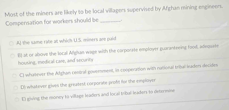 Most of the miners are likely to be local villagers supervised by Afghan mining engineers.
Compensation for workers should be _.
A) the same rate at which U.S. miners are paid
B) at or above the local Afghan wage with the corporate employer guaranteeing food, adequate
housing, medical care, and security
C) whatever the Afghan central government, in cooperation with national tribal leaders decides
D) whatever gives the greatest corporate proft for the employer
E) giving the money to village leaders and local tribal leaders to determine