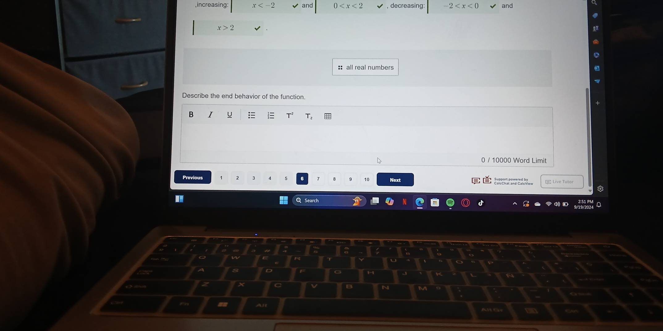 increasing: x and 0 , decreasing: -2 and
x>2
:: all real numbers 
Describe the end behavior of the function. 
B I U  T_2
0 / 10000 Word Limit 
Previous 2 3 Next 
8 10
Live Tutor 
QSearch 
2 X
B N 
~ an All 
Alt Gr