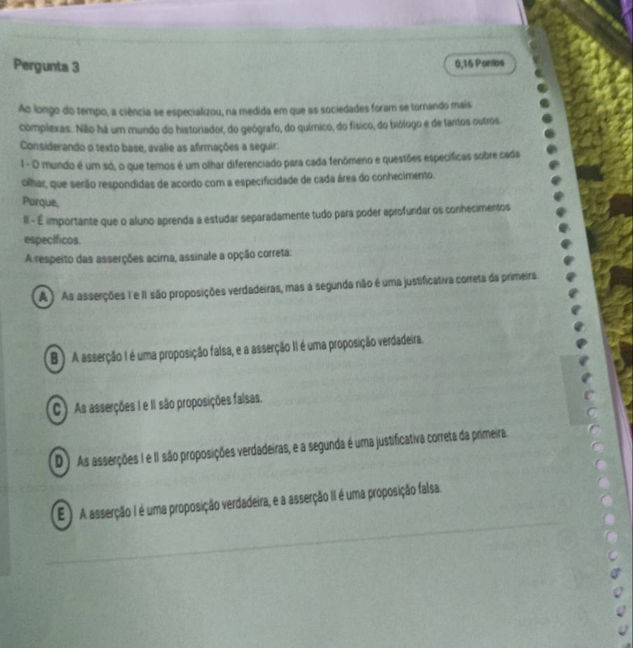 Pergunta 3 0,16 Pontos
Ao longo do tempo, a ciência se especializou, na medida em que as sociedades foram se tornando mais
complexas. Não há um mundo do historiador, do geógrafo, do químico, do físico, do biólogo e de tantos outros
Considerando o texto base, avalie as afirmações a seguir:
1 - O mundo é um só, o que temos é um olhar diferenciado para cada fenômeno e questões específicas sobre cada
olhar, que serão respondidas de acordo com a especificidade de cada área do conhecimento.
Porque,
II - É importante que o aluno aprenda a estudar separadamente tudo para poder aprofundar os conhecimentos
específicos.
A respeito das asserções acima, assinale a opção correta:
A) As asserções I e II são proposições verdadeiras, mas a segunda não é uma justificativa correta da primeira.
B ) A asserção I é uma proposição falsa, e a asserção II é uma proposição verdadeira.
C ) As asserções I e II são proposições falsas.
D ) As asserções I e II são proposições verdadeiras, e a segunda é uma justificativa correta da primeira.
E) A asserção I é uma proposição verdadeira, e a asserção II é uma proposição falsa.