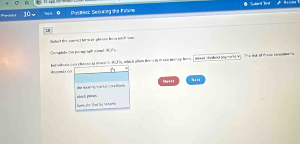 app. edmentum.
Submit Test Reader 
Previous 10 Next a Posttest: Securing the Future
10
Select the correct term or phrase from each box.
Complete the paragraph about REITs.
Individuals can choose to invest in REITs, which allow them to make money from annual dividend payments ]. The risk of these investments
depends on
Reset Next
the housing market conditions
stock prices
lawsuits filed by tenants