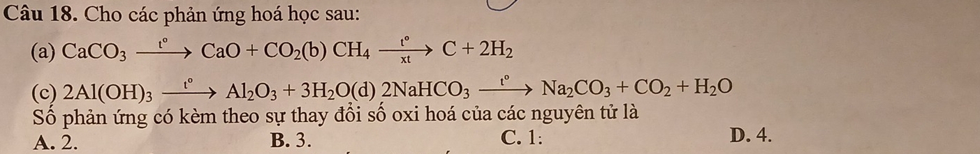 Cho các phản ứng hoá học sau:
(a) CaCO_3xrightarrow l°CaO+CO_2(b)CH_4xrightarrow l°C+2H_2
(c) 2Al(OH)_3xrightarrow t°Al_2O_3+3H_2O(d)2NaHCO_3xrightarrow t°Na_2CO_3+CO_2+H_2O
Số phản ứng có kèm theo sự thay đổi số oxi hoá của các nguyên tử là
A. 2. B. 3. C. 1 : D. 4.