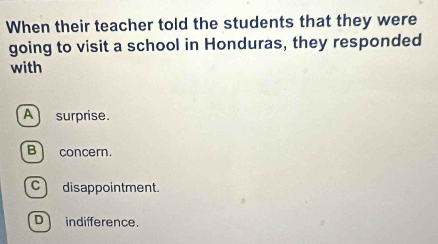 When their teacher told the students that they were
going to visit a school in Honduras, they responded
with
A) surprise.
B concern.
C)disappointment.
D indifference.