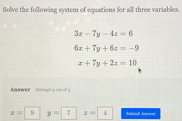 Solve the following system of equations for all three variables.
3x-7y-4z=6
6x+7y+6z=-9
x+7y+2z=10
Answer Attempt 3 out of 3
x=9  1/2  y=7^ z=4 Submit Answer