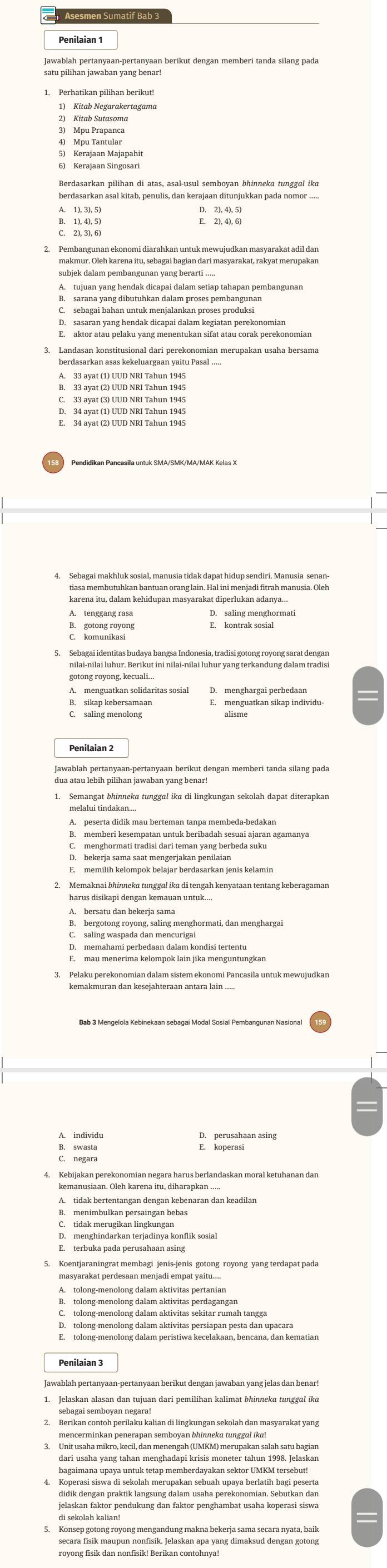 Asesmen Sumatif Bab 3
Penilaian 1
1) Kitab Negarakertagama
2) Kitab Sutasoma
5) Kerajaan Majapahit
6) Kerajaan Singosari
Berdasarkan pilihan di atas, asal-usul semboyan bhinneka tunggal ika
Pembangunan ekonomi diarahkan untuk mewujudkan masyarakat adil dan
subjek dalam pembangunan yang berarti ...
B. sarana yang dibutuhkan dalam proses pembangunan
C. sebagai bahan untuk menjalankan proses produksi
E. aktor atau pelaku yang menentukan sifat atau corak perekonomiar
C. 33 ayat (3) UUD NRI Tahun 1945
4. Sebagai makhluk sosial, manusia tidak dapat hidup sendiri. Manusia senan-
B. gotong royong
D.menghargai perbedaan
B. sikap kebersamaan E. menguatkan sikap individu-
Penilaian 2
dua atau lebih pilihan jawaban yang běu dengan memberi tanda silang pada
1. Semangat bhinneka tunggal ika di lingkungan sekolah dapat diterapkan
A. peserta didik mau berteman tanpa membeda-bedakan
C. menghormati tradisi dari teman yang berbeda suku
D. bekerja sama saat mengerjakan penilaian
A. bersatu dan bekerja sama
B. bergotong royong, saling menghormati, dan menghargai
C. saling waspada dan mencurigai
kemakmuran dan kesejahteraan antara lain .....
kemanusiaan. Oleh karena itu, diharapkan .
B. menimbulkan persaingan bebas
E. terbuka pada perusahaan asing
Koentjaraningrat membagi jenis-jenis gotong royong yang terdapat pada
masyarakat perdesaan menjadi empat yaitu....
A. tolong-menolong dalam aktivitas pertaniar
B. tolong-menolong dalam aktivitas perdagangan
C. tolong-menolong dalam aktivitas sekitar rumah tangga
D. tolong-menolong dalam aktivitas persiapan pesta dan upacara
E. tolong-menolong dalam peristiwa kecelakaan, bencana, dan kematian
Penilaian 3
sebagai semboyan negara!
mencerminkan penerapan semboyan bhinneka tunggal ika!
dari usaha yang tahan menghadapi krisis moneter tahun 1998. Jelaskan
bagaimana upaya untuk tetap memberdayakan sektor UMKM tersebut!
4. Koperasi siswa di sekolah merupakan sebuah upaya berlatih bagi peserta
di sekolah kalian!
5. Konsep gotong royong mengandung makna bekerja sama secara nyata, baik