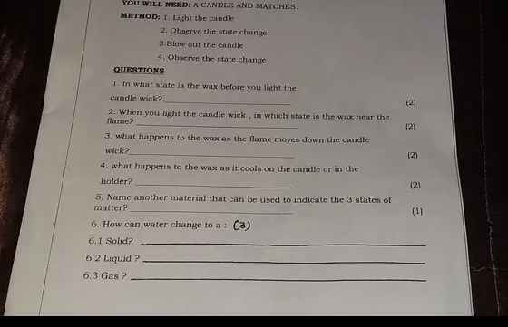 YOU WILL NEED: A CANDLE AND MATCHES. 
METHOD: 1. Light the candle 
2. Observe the state change 
3.Blow out the candle 
4. Observe the state change 
QUESTIONS 
1. In what state is the wax before you light the 
candle wick?_ (2) 
_ 
flame? 2. When you light the candle wick , in which state is the wax near the 
(2) 
3. what happens to the wax as the flame moves down the candle 
wick?_ (2) 
4. what happens to the wax as it cools on the candle or in the (2) 
holder? 
5. Name another material that can be used to indicate the 3 states of 
matter? _(1) 
6. How can water change to a : (3) 
6. 1 Solid?_ 
6. 2 Liquid ?_ 
6. 3 Gas ?_