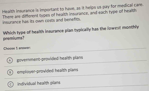 Health insurance is important to have, as it helps us pay for medical care.
There are different types of health insurance, and each type of health
insurance has its own costs and benefts.
Which type of health insurance plan typically has the lowest monthly
premiums?
Choose 1 answer:
A government-provided health plans
employer-provided health plans
individual health plans