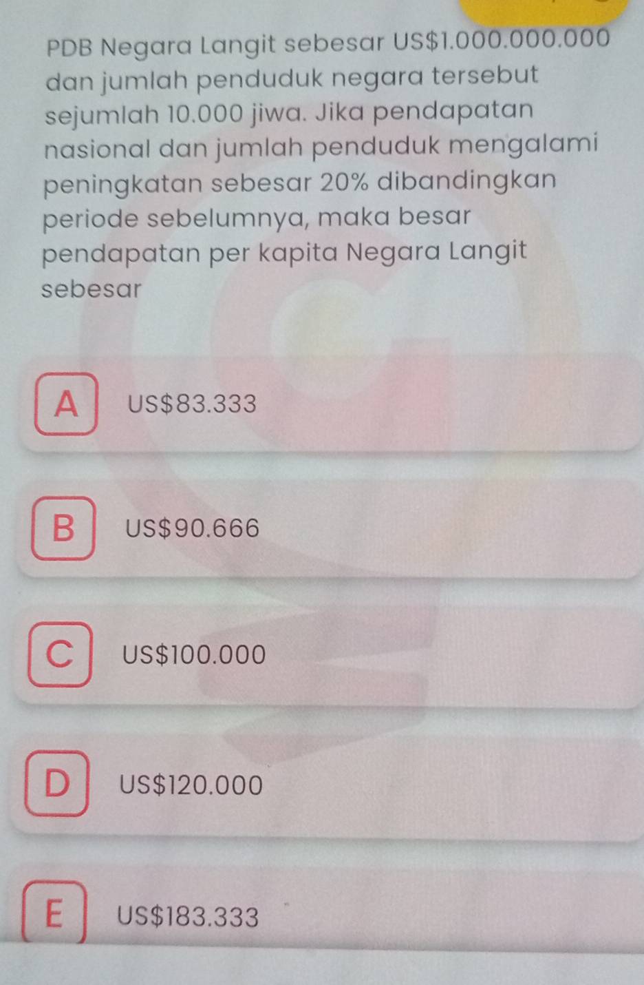 PDB Negara Langit sebesar US $1.000.000.000
dan jumlah penduduk negara tersebut
sejumlah 10.000 jiwa. Jika pendapatan
nasional dan jumlah penduduk mengalami
peningkatan sebesar 20% dibandingkan
periode sebelumnya, maka besar
pendapatan per kapita Negara Langit
sebesar
Aus $83.333
B US$90.666
C US$100.000
D US$120.000
E US $183.333