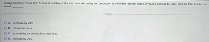 Ogawa Company incurs both fixed and variable production costs. Assuming that production is within the relevant range, if volume goes up by 20%, then the total fixed costs
would_
A. decrease by 20%
B. remain the same
C. increase by an amount less than 20%
D. increase by 20%