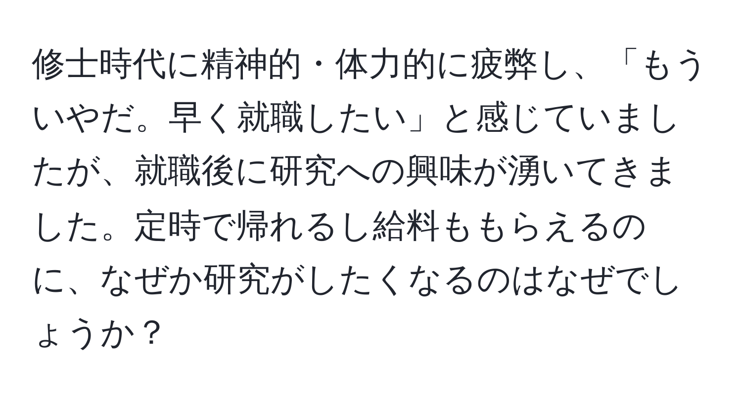 修士時代に精神的・体力的に疲弊し、「もういやだ。早く就職したい」と感じていましたが、就職後に研究への興味が湧いてきました。定時で帰れるし給料ももらえるのに、なぜか研究がしたくなるのはなぜでしょうか？