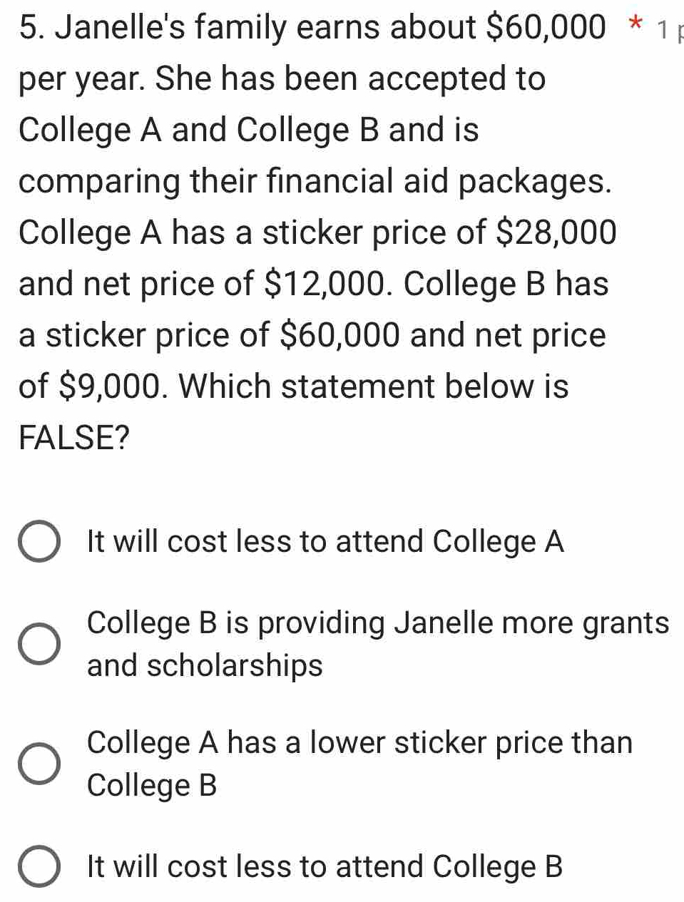 Janelle's family earns about $60,000 * 1
per year. She has been accepted to
College A and College B and is
comparing their financial aid packages.
College A has a sticker price of $28,000
and net price of $12,000. College B has
a sticker price of $60,000 and net price
of $9,000. Which statement below is
FALSE?
It will cost less to attend College A
College B is providing Janelle more grants
and scholarships
College A has a lower sticker price than
College B
It will cost less to attend College B