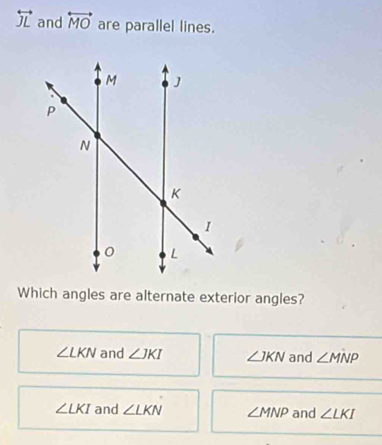 overleftrightarrow JL and overleftrightarrow MO are parallel lines.
Which angles are alternate exterior angles?
∠ LKN and ∠ JKI ∠ JKN and ∠ MNP
∠ LKI and ∠ LKN ∠ MNP and ∠ LKI