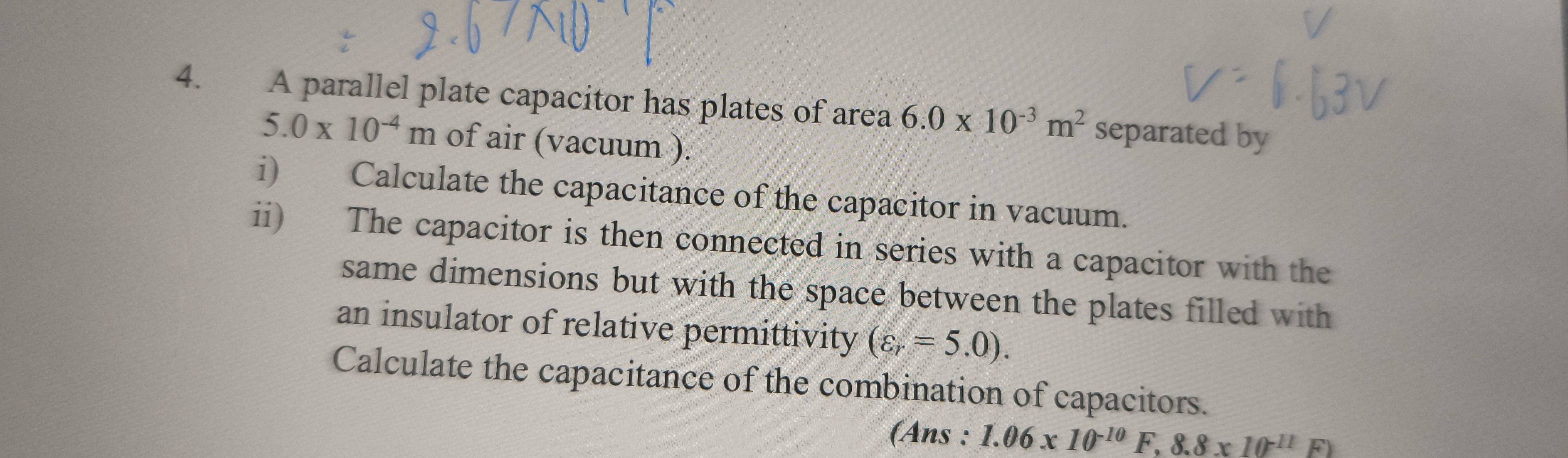 A parallel plate capacitor has plates of area 6.0* 10^(-3)m^2 separated by
5.0* 10^(-4)m of air (vacuum ). 
i) Calculate the capacitance of the capacitor in vacuum. 
ii) The capacitor is then connected in series with a capacitor with the 
same dimensions but with the space between the plates filled with 
an insulator of relative permittivity (varepsilon _r=5.0). 
Calculate the capacitance of the combination of capacitors. 
(Ans : 1.06* 10^(-10)F .8.8* 10^(-11)F)