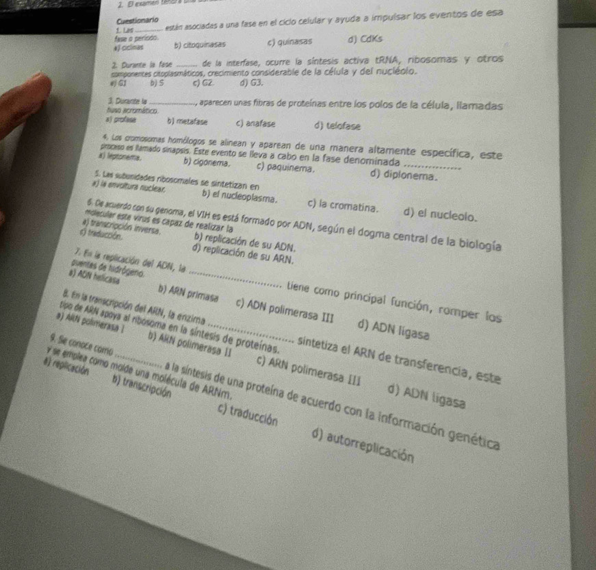 El exames tencrs una
Cuestionario
1. Las _están asociadas a una fase en el ciclo celular y ayuda a impulsar los eventos de esa
fase o perisso.
aJ ciclimas b) citoquinasas c) quinasas d) CdKs
2. Durante la fase _ de la interfase, ocurre la síntesis activa tRNA, ribosomas y otros
csomponentes citoplasmáticos, crecimiento considerable de la célula y del nucléolo.
G1 b) S c) G2. d) G3.
3. Durante la_ , aparecen unas fibras de proteínas entre los polos de la célula, llamadas
huso acromático.
a) profese b) metafase c) anafase d) telofase
4. Los cromosomas homólogos se alinean y aparean de una manera altamente específica, este
proceso es flamado sinapsis. Este evento se lleva a cabo en la fase denominada
a) leptonema. b) cigonema. c) paquinema. d) diplonera.
5. Las subunidades nbosomales se sintetizan en
#) is envoltura nuclear. b) el nucleoplasma. c) la cromatina. d) el nucleolo.
molecular este virus es capaz de realizar la
6. De acuerdo con su genoma, el VIH es está formado por ADN, según el dogma central de la biología
a) transcripción inversa. b) replicación de su ADN.
s) treducción. d) replicación de su ARN.
puentes de hidrógero._
7. En la replicación del ADN, la tiene como principal función, romper los
s) ADN helicasa b) ARN primasa c) ADN polimerasa III
8. En la transcripción del ARN, la enzima
d) ADN ligasa
tipo de ARN apoya al ribosoma en la síntesis de proteínas. sintetiza el ARN de transferencia, este
a) AlNi polimerasa I b) ARN polimerasa II c) ARN polimerasa III
y se emplea como molde una molécula de ARNm
8) replicación b) transcripción c) traducción
9. Se conoce como . a la síntesis de una proteína de acuerdo con la información genética
d) ADN ligasa
d) autorreplicación