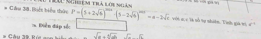 số với giá trị 
Tư trấc Nghiệm trả lời ngân 
» Câu 38.Biết biểu thức P=(5+2sqrt(6))^2024· (5-2sqrt(6))^2025=a-2sqrt(c) với a;c là số tự nhiên. Tính giá trị a^(c-2)
Điền đáp số: 
》 Câu 39 Rút gon bi
sqrt(a)+sqrt[4](ab) sqrt(a)