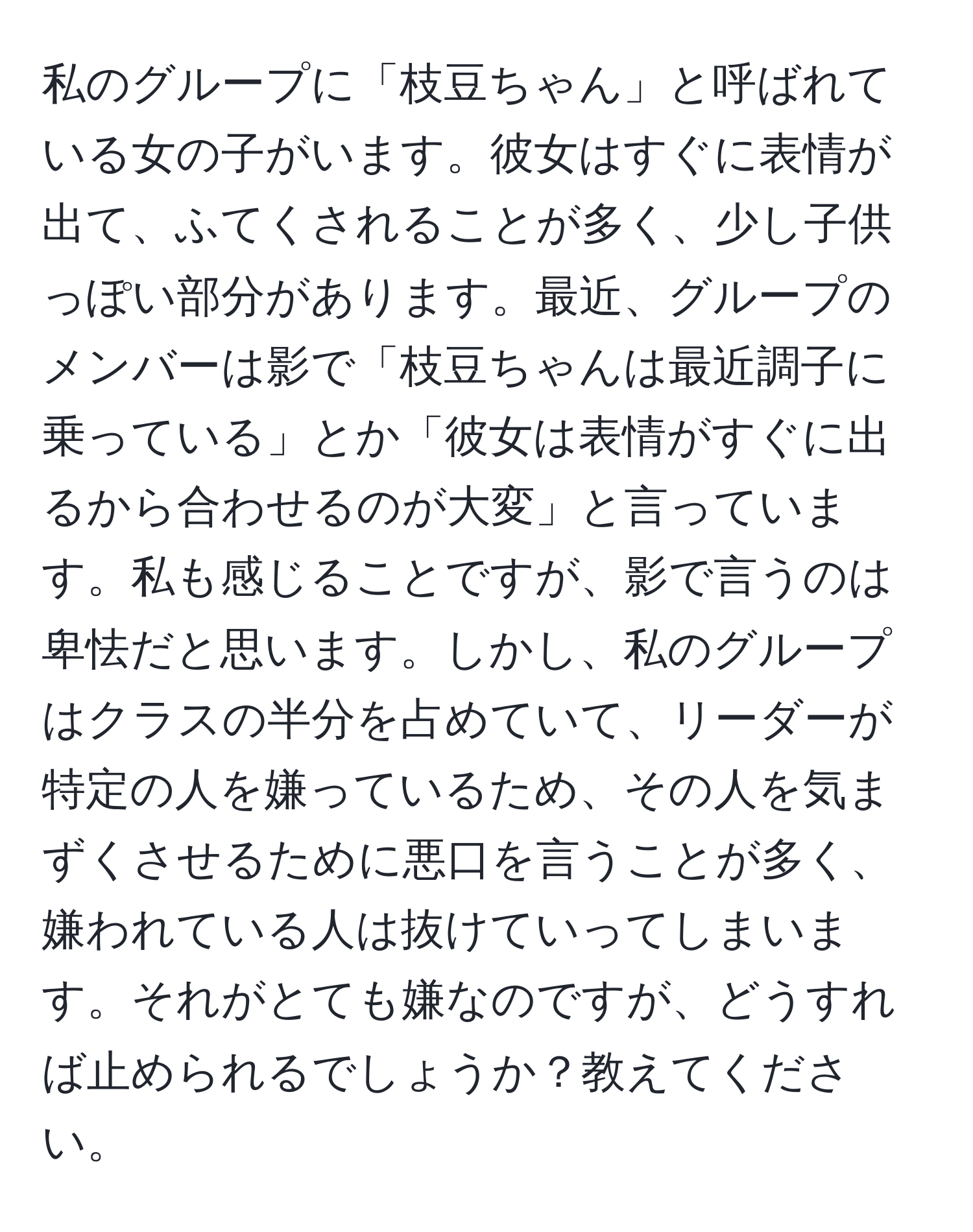 私のグループに「枝豆ちゃん」と呼ばれている女の子がいます。彼女はすぐに表情が出て、ふてくされることが多く、少し子供っぽい部分があります。最近、グループのメンバーは影で「枝豆ちゃんは最近調子に乗っている」とか「彼女は表情がすぐに出るから合わせるのが大変」と言っています。私も感じることですが、影で言うのは卑怯だと思います。しかし、私のグループはクラスの半分を占めていて、リーダーが特定の人を嫌っているため、その人を気まずくさせるために悪口を言うことが多く、嫌われている人は抜けていってしまいます。それがとても嫌なのですが、どうすれば止められるでしょうか？教えてください。