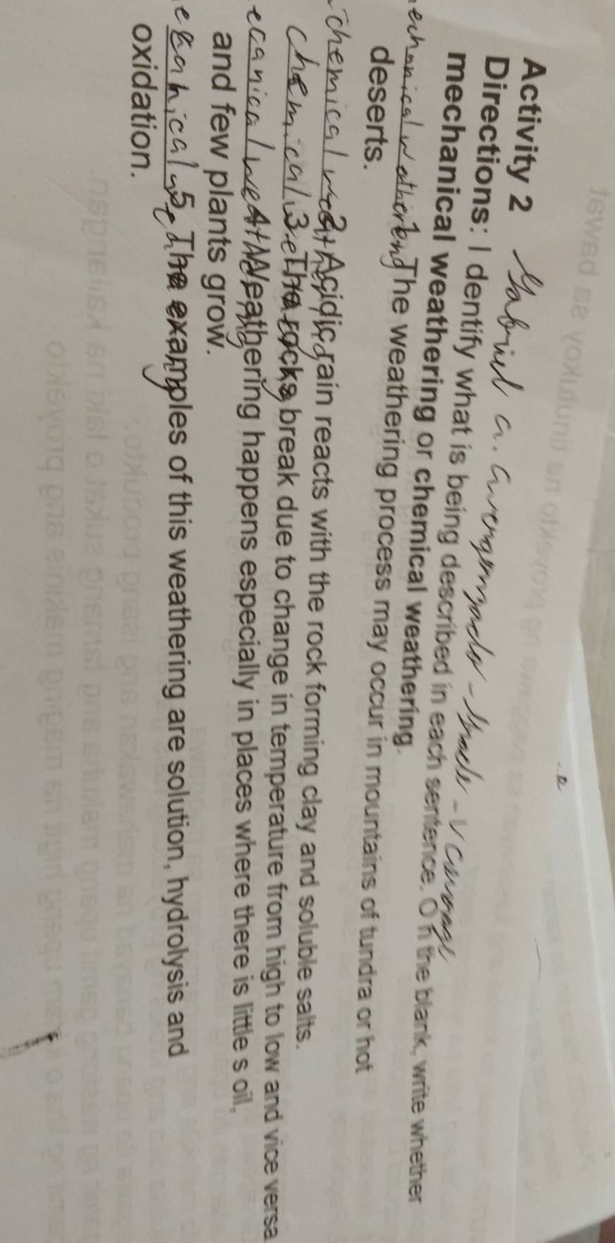 Activity 2 
Directions: I dentify what is being described in each sentence. On the blank, write whether 
mechanical weathering or chemical weathering. 
The weathering process may occur in mountains of tundra or hot 
deserts. 
Acidic rain reacts with the rock forming clay and soluble salts. 
The rocks break due to change in temperature from high to low and vice versa 
eathering happens especially in places where there is little s oil , 
and few plants grow. 
e mples of this weathering are solution, hydrolysis and 
oxidation.