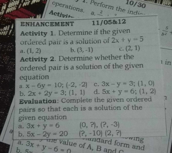 10/30 
operations. a. frac 2 
. Perform the ind c 
Activi+- 
ENHANCEMENT 11/05&12 
Activity 1. Determine if the given
 5/b^2 
ordered pair is a solution of 2x+y=5
a. (1,2) b. (3,-1) C. (2,1)
_ 
Activity 2. Determine whether the 
in 
ordered pair is a solution of the given 
equation 
a. x-6y=10; (-2,-2) c. 3x-y=3; (1,0)
b. 2x+2y=3;(1,1) d. 5x+y=6;(1,2)
Evaluation: Complete the given ordered 1 
pairs so that each is a solution of the 
given equation 
a. 3x+y=6 (0,?),(?,-3)
a b. 5x-2y=20 (?,-10)(2,?)
Swing 
Aandard form and 
b. 3x+y-6=0 a. te value of A, B