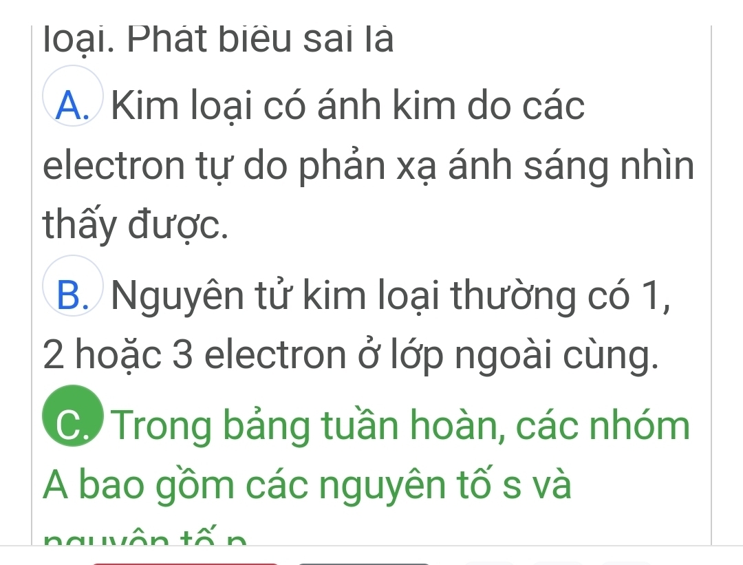 loại. Phát biểu sai là
A. Kim loại có ánh kim do các
electron tự do phản xạ ánh sáng nhìn
thấy được.
B. Nguyên tử kim loại thường có 1,
2 hoặc 3 electron ở lớp ngoài cùng.
C. Trong bảng tuần hoàn, các nhóm
A bao gồm các nguyên tố s và