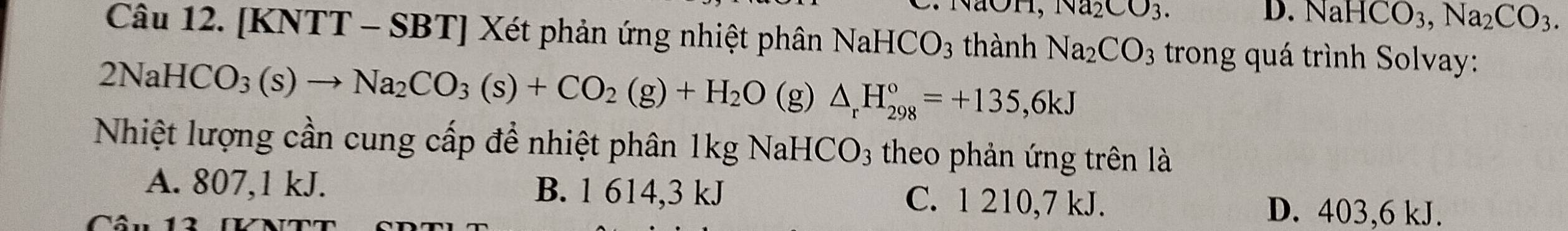 OH, Na_2CO_3. D. NaHCO_3, Na_2CO_3. 
Câu 12. [KNTT - SBT] Xét phản ứng nhiệt phân NaHC CO_3 thành Na_2CO_3 trong quá trình Solvay:
2NaHCO_3(s)to Na_2CO_3(s)+CO_2(g)+H_2O (g) △ _rH_(298)°=+135,6kJ
Nhiệt lượng cần cung cấp để nhiệt phân 1kg NaHCO3 theo phản ứng trên là
A. 807, 1 kJ. B. 1 614, 3 kJ C. 1 210, 7 kJ. D. 403, 6 kJ.
Câu 13 N