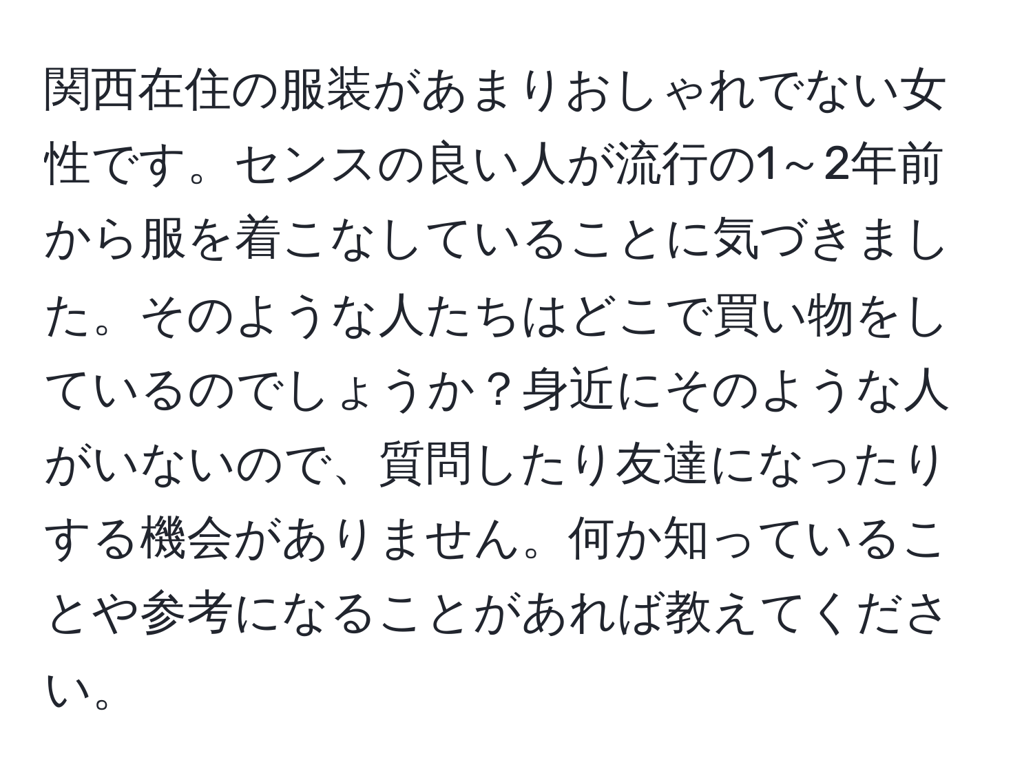 関西在住の服装があまりおしゃれでない女性です。センスの良い人が流行の1～2年前から服を着こなしていることに気づきました。そのような人たちはどこで買い物をしているのでしょうか？身近にそのような人がいないので、質問したり友達になったりする機会がありません。何か知っていることや参考になることがあれば教えてください。