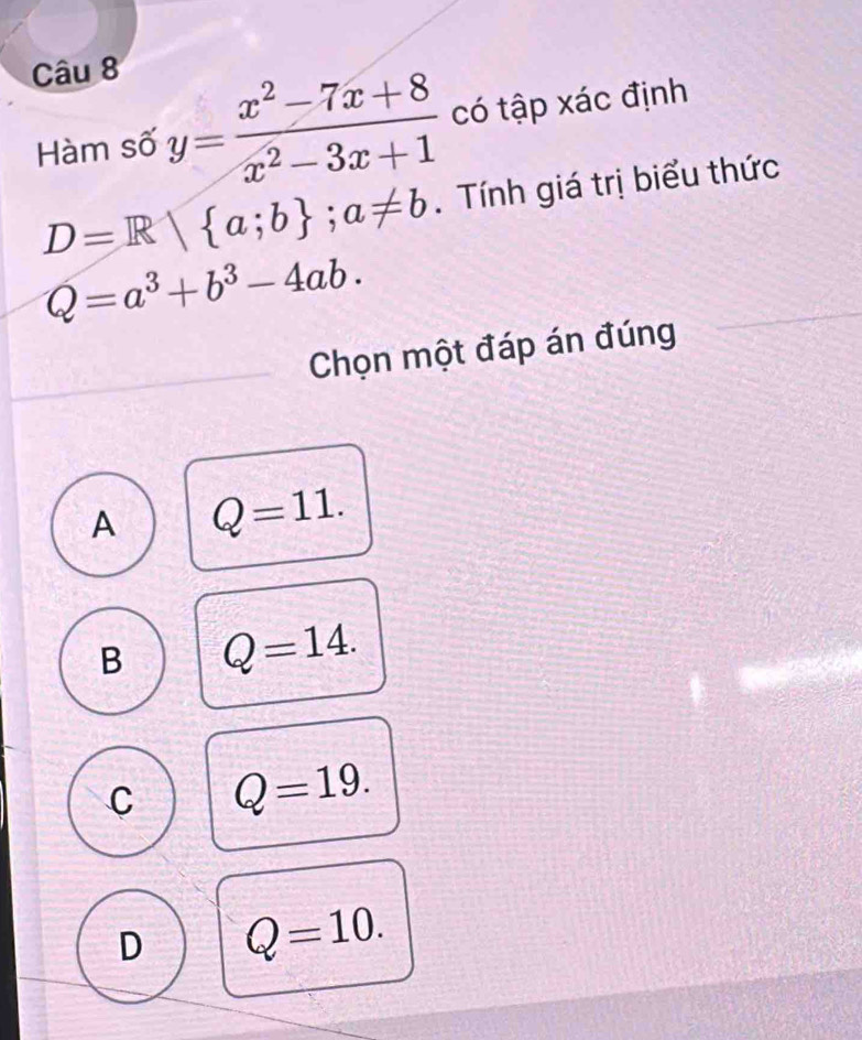 Hàm số y= (x^2-7x+8)/x^2-3x+1  có tập xác định
D=R| a;b; a!= b. Tính giá trị biểu thức
Q=a^3+b^3-4ab. 
Chọn một đáp án đúng
A Q=11.
B Q=14.
C Q=19.
D Q=10.