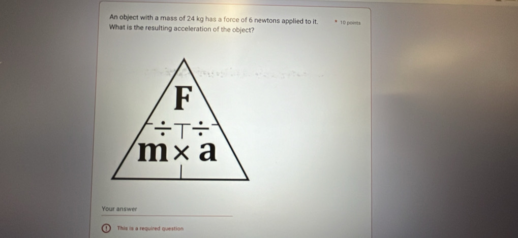 An object with a mass of 24 kg has a force of 6 newtons applied to it. 10 points
What is the resulting acceleration of the object?
Your answer
D This is a required question