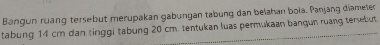 Bangun ruang tersebut merupakan gabungan tabung dan belahan bola. Panjang diameter 
tabung 14 cm dan tinggi tabung 20 cm. tentukan luas permukaan bangun ruang tersebut.