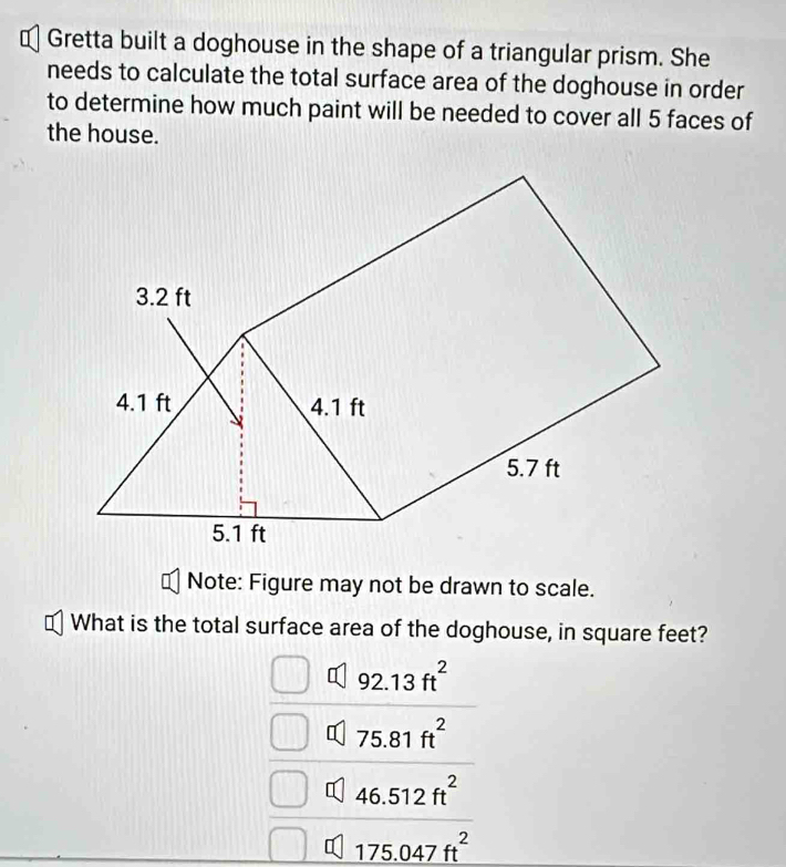 ⊥ Gretta built a doghouse in the shape of a triangular prism. She
needs to calculate the total surface area of the doghouse in order
to determine how much paint will be needed to cover all 5 faces of
the house.
Note: Figure may not be drawn to scale.
What is the total surface area of the doghouse, in square feet?
92.13ft^2
q 75.81ft^2
q 46.512ft^2
175.047ft^2