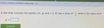 # Find a missing coordinate using slope 507 
A line that includes the points (10,g) and (-2,8) has a sloce of - 1/4 . What is the value of g?
g=□
Submit