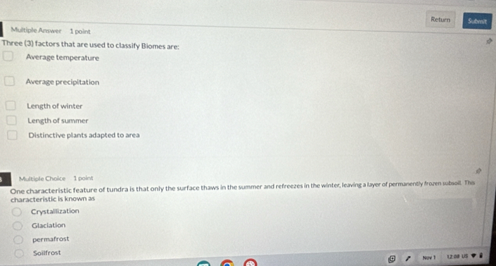 Return Submit
Multiple Answer 1 point
Three (3) factors that are used to classify Biomes are:
Average temperature
Average precipitation
Length of winter
Length of summer
Distinctive plants adapted to area
Multiple Choice 1 point
One characteristic feature of tundra is that only the surface thaws in the summer and refreezes in the winter, leaving a layer of permanently frozen subsoil. This
characteristic is known as
Crystallization
Glaciation
permafrost
Soilfrost 12:08 US
Nov 1
