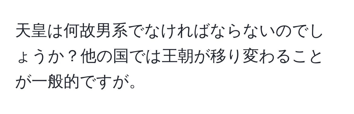 天皇は何故男系でなければならないのでしょうか？他の国では王朝が移り変わることが一般的ですが。