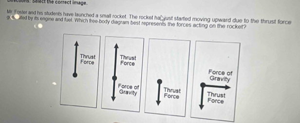 scuons: Select the correct image.
Mr. Foster and his students have launched a small rocket. The rocket ha⊥just started moving upward due to the thrust force
go ted by its engine and fuel. Which free-body diagram best represents the forces acting on the rocket?
Thrust
Force
Force of
Gravity
Thrust Thrust
Force Force