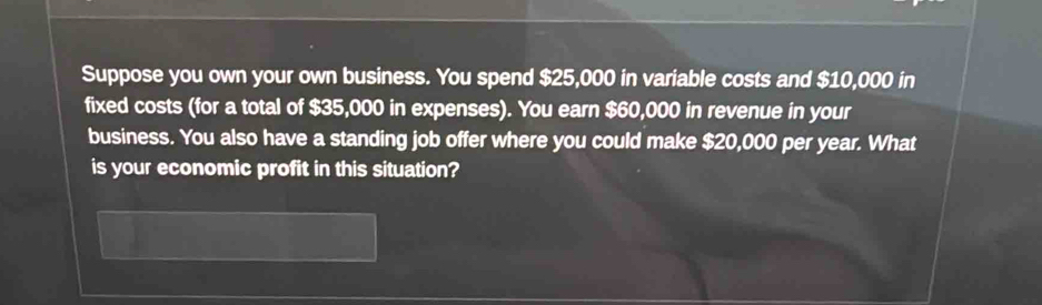 Suppose you own your own business. You spend $25,000 in variable costs and $10,000 in 
fixed costs (for a total of $35,000 in expenses). You earn $60,000 in revenue in your 
business. You also have a standing job offer where you could make $20,000 per year. What 
is your economic profit in this situation?