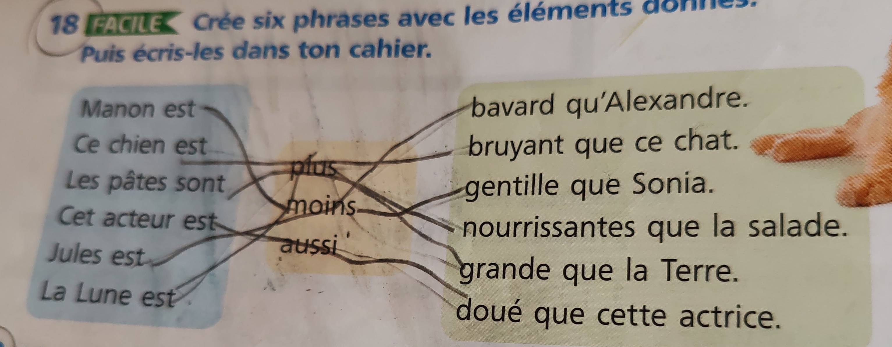 ene Crée six phrases avec les éléments donne 
Puis écris-les dans ton cahier. 
Manon est 
bavard qu'Alexandre. 
Ce chien est bruyant que ce chat. 
plus 
Les pâtes sont gentille que Sonia. 
Cet acteur est 
moins 
nourrissantes que la salade. 
Jules est 
aussi 
grande que la Terre. 
La Lune est 
doué que cette actrice.