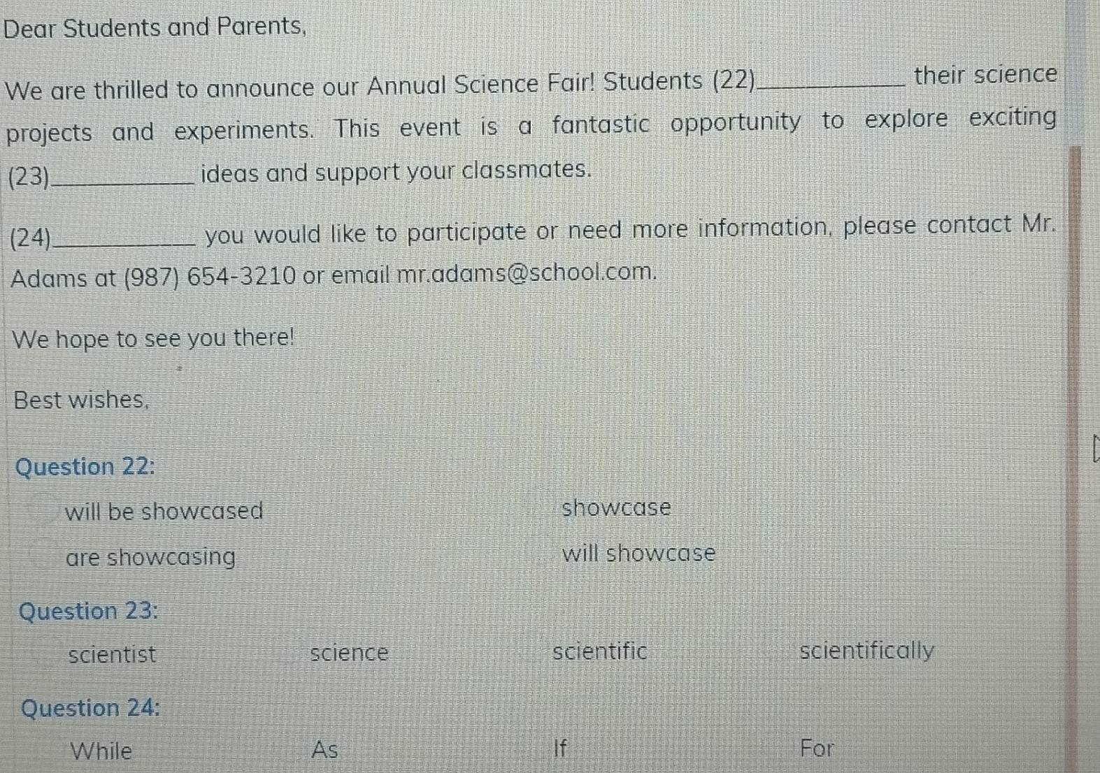 Dear Students and Parents,
We are thrilled to announce our Annual Science Fair! Students (22) _their science
projects and experiments. This event is a fantastic opportunity to explore exciting
(23)_ ideas and support your classmates.
(24)_ you would like to participate or need more information, please contact Mr.
Adams at (987) 654-3210 or email mr.adams@school.com.
We hope to see you there!
Best wishes,
Question 22:
will be showcased showcase
are showcasing will showcase
Question 23:
scientist science scientific scientifically
Question 24:
While As If For