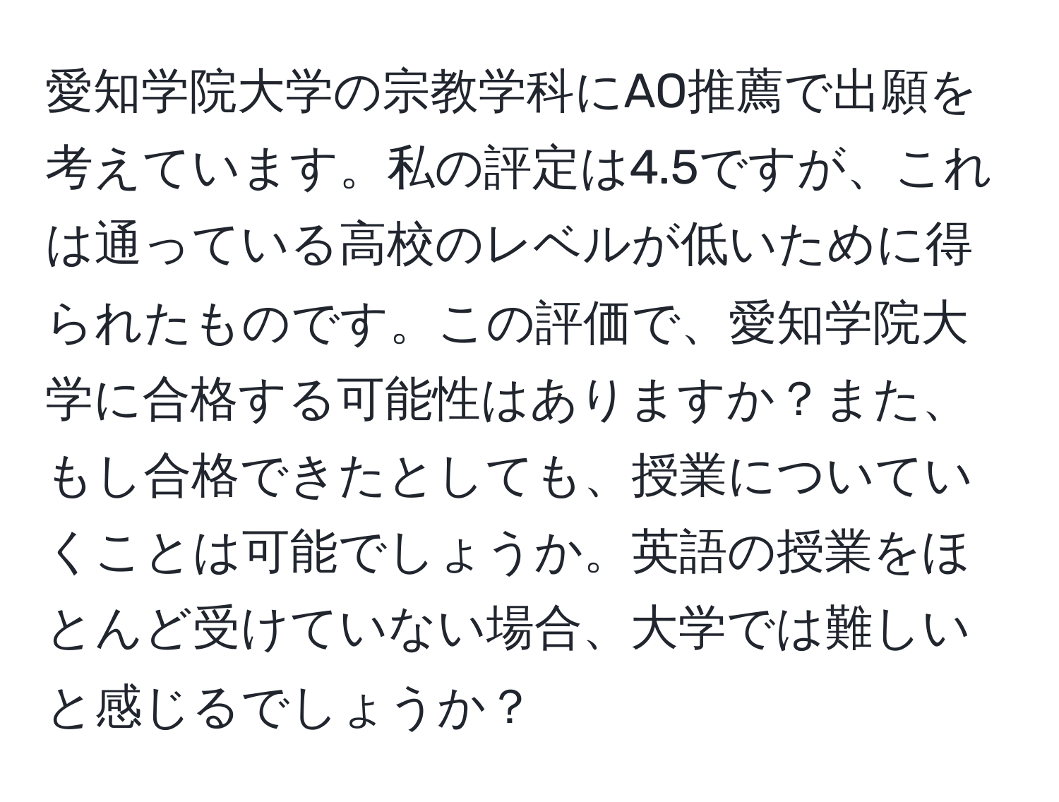 愛知学院大学の宗教学科にAO推薦で出願を考えています。私の評定は4.5ですが、これは通っている高校のレベルが低いために得られたものです。この評価で、愛知学院大学に合格する可能性はありますか？また、もし合格できたとしても、授業についていくことは可能でしょうか。英語の授業をほとんど受けていない場合、大学では難しいと感じるでしょうか？