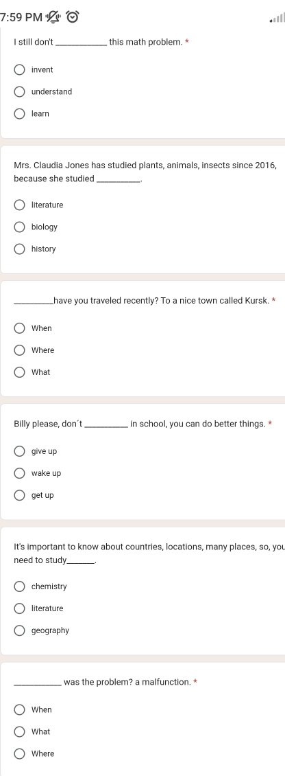 7:59 PM

I still don't _this math problem. *
invent
understand
learn
Mrs. Claudia Jones has studied plants, animals, insects since 2016,
because she studied_
literature
biology
history
_have you traveled recently? To a nice town called Kursk. *
When
Where
What
Billy please, don't _in school, you can do better things. *
give up
wake up
get up
It's important to know about countries, locations, many places, so, you
need to study_
chemistry
literature
geography
_was the problem? a malfunction. *
When
What
Where