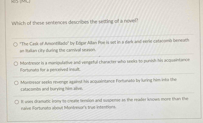 RI5 (MC)
Which of these sentences describes the setting of a novel?
"The Cask of Amontillado" by Edgar Allan Poe is set in a dark and eerie catacomb beneath
an Italian city during the carnival season.
Montresor is a manipulative and vengeful character who seeks to punish his acquaintance
Fortunato for a perceived insult.
Montresor seeks revenge against his acquaintance Fortunato by luring him into the
catacombs and burying him alive.
It uses dramatic irony to create tension and suspense as the reader knows more than the
naive Fortunato about Montresor's true intentions.