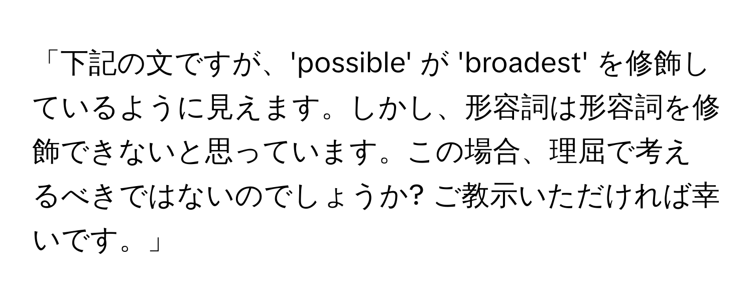 「下記の文ですが、'possible' が 'broadest' を修飾しているように見えます。しかし、形容詞は形容詞を修飾できないと思っています。この場合、理屈で考えるべきではないのでしょうか? ご教示いただければ幸いです。」