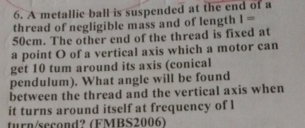 A metallic ball is suspended at the end of a 
thread of negligible mass and of length I=
50cm. The other end of the thread is fixed at 
a point O of a vertical axis which a motor can 
get 10 tum around its axis (conical 
pendulum). What angle will be found 
between the thread and the vertical axis when 
it turns around itself at frequency of l 
turn/seçond? (FMBS2006)