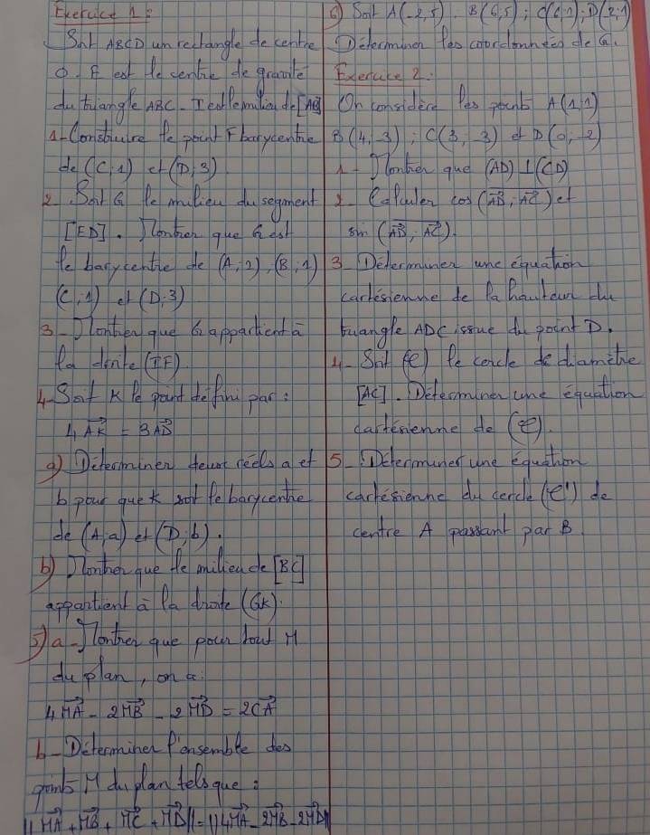 Ekercice he ②Bat A(-2,5),B(6,5);C(6,1);D(-2;1)
S.r MecD um rechangle de certhe Delecminen Pes coordonnten de a
6. B eat te senlik de gramle Enenake 2.
du hlangle c. T edle min dong On considece Pas poub A(1,1)
A Conduire te pount Fbaycenbile B(4,-3),C(3,-3) ef D(0,-2)
He (C,1)etbeginpmatrix D;3) 1+ lonken que AD) ⊥ (CD)
2. Bait Q Pe muliou do segment CaPuulen cas (vector AD,vector AC) of
[ED] )lonben que Q ds (vector AD,vector AC).
te banytentle ge (A,-2),(B,1) 3 Dehermumen whe equakon
(c,1) ell (D,3) carkesienme de Pa Buutaun l
3. lonhen gue  appacticnta tuangle ADC sue d gointD
ta den(F) 1.Sht fe) Pe cancle dedamile
4Bot K Pe phaut de flom glae: A. Detecomnen ane equation
4vector AK=3vector AD
dartemenme do (④)
gchecminen telert neels a ef 5. iDetenmuner une equation
b pour que k noor febarycenlle carketichne du dencle (el) do
de (A,a) (D,b) centre A parsant par B
b) Dlonhen que te milliea de BC
appantient a Pa diate (OK)
②a Jlanther gue poch how it
du plan, on be
4vector MA-2vector MB-2vector MD=2vector CA
Dsterminer fonsemble thes
grambs H du plan teloque
vector HA+vector HB+vector HC+vector HD|=||vector HA-vector OM|-2vector MB-2vector MD|