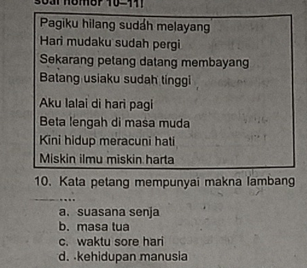 Pagiku hilang sudáh melayan
Hari mudaku sudah pergi
Sekarang petang datang membayang
Batang usiaku sudah tinggi
Aku Ialai di hari pagi
Beta lengah di masa muda
Kini hidup meracuni hati
Miskin ilmu miskin harta
10. Kata petang mempunyai makna lambang
__
a. suasana senja
b. masa tua
c. waktu sore hari
d. kehidupan manusia