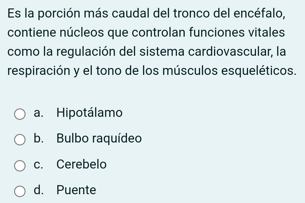 Es la porción más caudal del tronco del encéfalo,
contiene núcleos que controlan funciones vitales
como la regulación del sistema cardiovascular, la
respiración y el tono de los músculos esqueléticos.
a. Hipotálamo
b. Bulbo raquídeo
c. Cerebelo
d. Puente