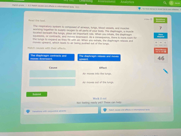 Learning Assessment Analytics 
Jacob 
Eighth grade > E.2 Match causes and effects in informational texts Wkg You have stamps to reveal! Go to your collection. ? 
Read the text. Video ⑤ Questions answered 
The respiratory system is composed of airways, lungs, blood vessels, and muscles 
7 
working together to supply oxygen to all parts of your body. The diaphragm, a muscle 
located beneath the lungs, plays an important role. When you inhale, the diaphragm Time 
squeezes, or contracts, and moves downward. As a consequence, there is more room for 
the lungs to expand as they fill with air. When you exhale, the diaphragm relaxes and 00 elapsed 
04 42
moves upward, which leads to air being pushed out of the lungs. NE C 
Match causes with their effects. SmartScore out of 100 1
The diaphragm contracts and The diaphragm relaxes and moves 
moves downward. upward.
46
Cause Effect 
Air moves into the lungs. 
Air moves out of the lungs. 
Submit 
Work it out 
Not feeling ready yet? These can help: 
Transitions with conjunctive adverbs Match causes and effects in informational texts