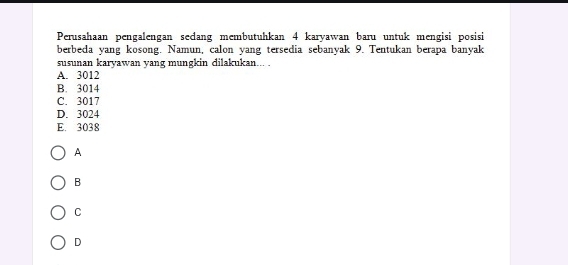 Perusahaan pengalengan sedang membutuhkan 4 karyawan baru untuk mengisi posisi
berbeda yang kosong. Namun, calon yang tersedia sebanyak 9. Tentukan berapa banyak
susunan karyawan yang mungkin dilakukan... .
A. 3012
B. 3014
C. 3017
D. 3024
E. 3038
A
B
C
D